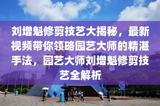 劉增魁修剪技藝大揭秘，最新視頻帶你領(lǐng)略園藝大師的精湛手法，園藝大師劉增魁修剪技藝全解析
