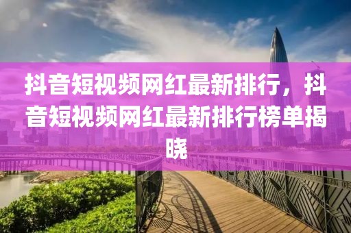 抖音短視頻網(wǎng)紅最新排行，抖音短視頻網(wǎng)紅最新排行榜單揭曉