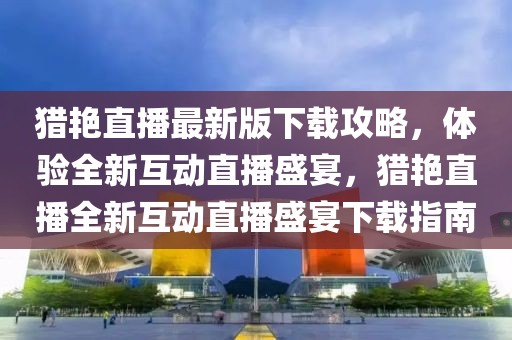 獵艷直播最新版下載攻略，體驗全新互動直播盛宴，獵艷直播全新互動直播盛宴下載指南