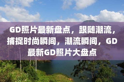 GD照片最新盤點，跟隨潮流，捕捉時尚瞬間，潮流瞬間，GD最新GD照片大盤點
