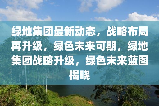 綠地集團最新動態(tài)，戰(zhàn)略布局再升級，綠色未來可期，綠地集團戰(zhàn)略升級，綠色未來藍圖揭曉