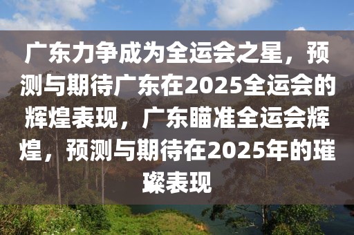 廣東力爭成為全運(yùn)會(huì)之星，預(yù)測與期待廣東在2025全運(yùn)會(huì)的輝煌表現(xiàn)，廣東瞄準(zhǔn)全運(yùn)會(huì)輝煌，預(yù)測與期待在2025年的璀璨表現(xiàn)