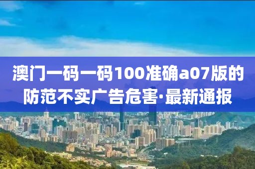 澳門一碼一碼100準(zhǔn)確a07版的防范不實(shí)廣告危害·最新通報(bào)