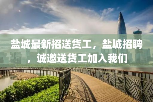 鹽城最新招送貨工，鹽城招聘，誠邀送貨工加入我們