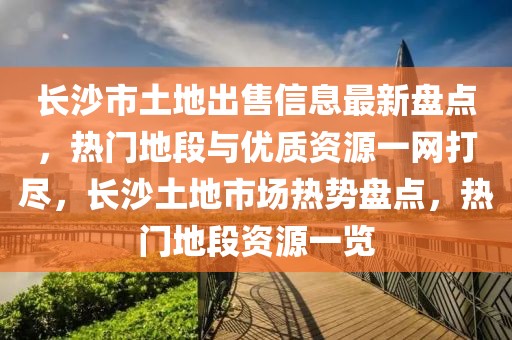 長(zhǎng)沙市土地出售信息最新盤點(diǎn)，熱門地段與優(yōu)質(zhì)資源一網(wǎng)打盡，長(zhǎng)沙土地市場(chǎng)熱勢(shì)盤點(diǎn)，熱門地段資源一覽
