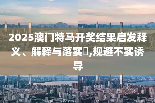 2025澳門特馬開獎結(jié)果啟發(fā)釋義、解釋與落實?,規(guī)避不實誘導(dǎo)