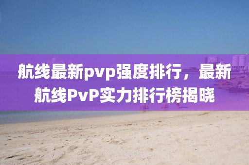 航線最新pvp強度排行，最新航線PvP實力排行榜揭曉