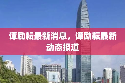 譚勵(lì)耘最新消息，譚勵(lì)耘最新動(dòng)態(tài)報(bào)道