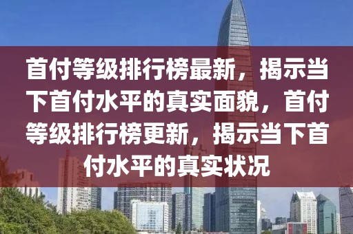 首付等級排行榜最新，揭示當(dāng)下首付水平的真實面貌，首付等級排行榜更新，揭示當(dāng)下首付水平的真實狀況