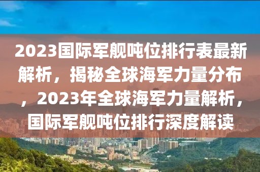2023國際軍艦噸位排行表最新解析，揭秘全球海軍力量分布，2023年全球海軍力量解析，國際軍艦噸位排行深度解讀