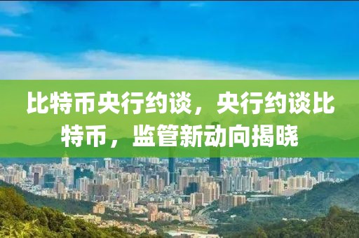 比特幣央行約談，央行約談比特幣，監(jiān)管新動向揭曉