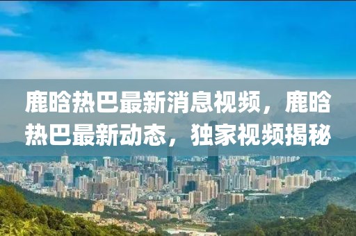 鹿晗熱巴最新消息視頻，鹿晗熱巴最新動(dòng)態(tài)，獨(dú)家視頻揭秘