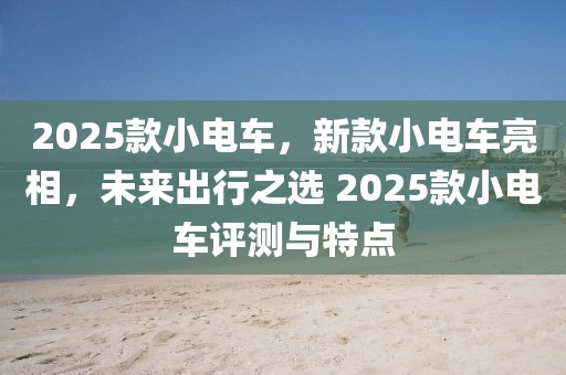 2025款小電車，新款小電車亮相，未來出行之選 2025款小電車評測與特點(diǎn)