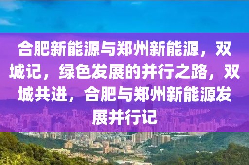 合肥新能源與鄭州新能源，雙城記，綠色發(fā)展的并行之路，雙城共進(jìn)，合肥與鄭州新能源發(fā)展并行記