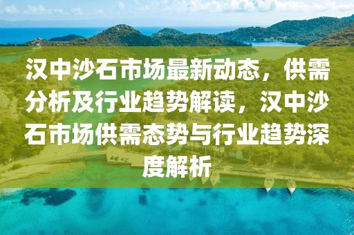 漢中沙石市場(chǎng)最新動(dòng)態(tài)，供需分析及行業(yè)趨勢(shì)解讀，漢中沙石市場(chǎng)供需態(tài)勢(shì)與行業(yè)趨勢(shì)深度解析