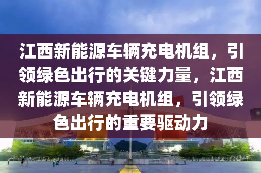 江西新能源車(chē)輛充電機(jī)組，引領(lǐng)綠色出行的關(guān)鍵力量，江西新能源車(chē)輛充電機(jī)組，引領(lǐng)綠色出行的重要驅(qū)動(dòng)力