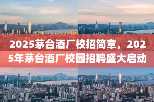 2025茅臺酒廠校招簡章，2025年茅臺酒廠校園招聘盛大啟動