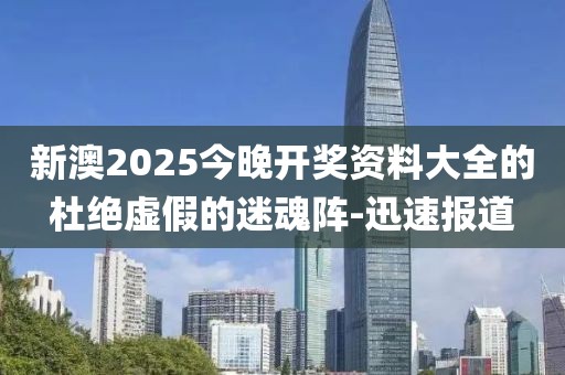 新澳2025今晚開獎資料大全的杜絕虛假的迷魂陣-迅速報道