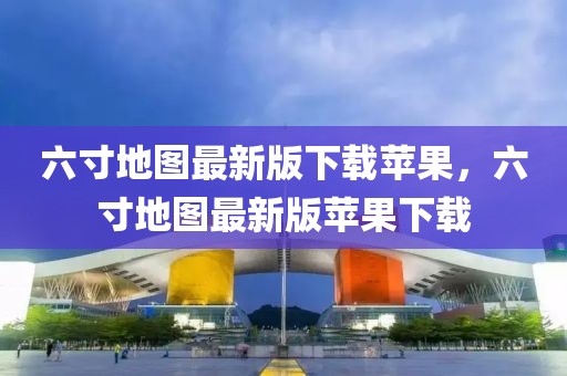 六寸地圖最新版下載蘋果，六寸地圖最新版蘋果下載