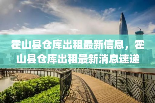 霍山縣倉庫出租最新信息，霍山縣倉庫出租最新消息速遞