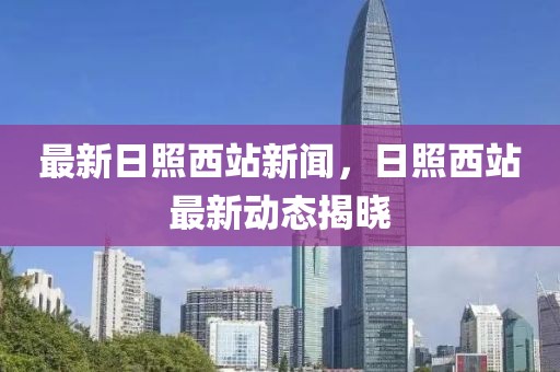 最新日照西站新聞，日照西站最新動(dòng)態(tài)揭曉