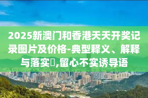 2025新澳門和香港天天開獎(jiǎng)記錄圖片及價(jià)格-典型釋義、解釋與落實(shí)?,留心不實(shí)誘導(dǎo)語