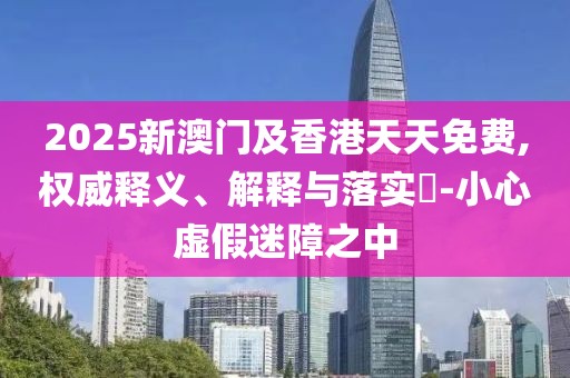 2025新澳門及香港天天免費(fèi),權(quán)威釋義、解釋與落實(shí)?-小心虛假迷障之中