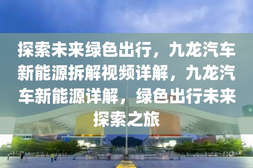 探索未來(lái)綠色出行，九龍汽車新能源拆解視頻詳解，九龍汽車新能源詳解，綠色出行未來(lái)探索之旅