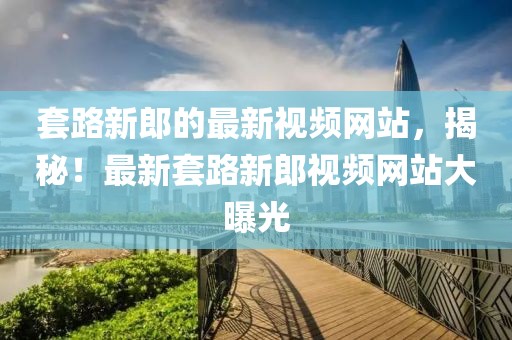 套路新郎的最新視頻網(wǎng)站，揭秘！最新套路新郎視頻網(wǎng)站大曝光