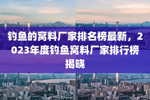 釣魚的窩料廠家排名榜最新，2023年度釣魚窩料廠家排行榜揭曉