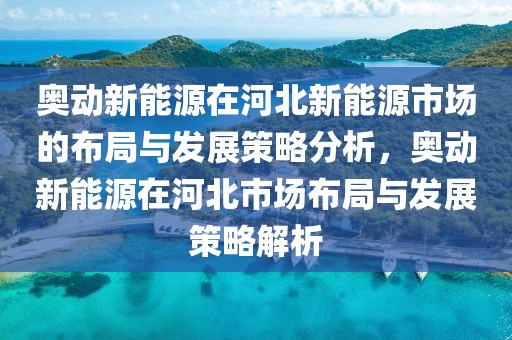 奧動新能源在河北新能源市場的布局與發(fā)展策略分析，奧動新能源在河北市場布局與發(fā)展策略解析