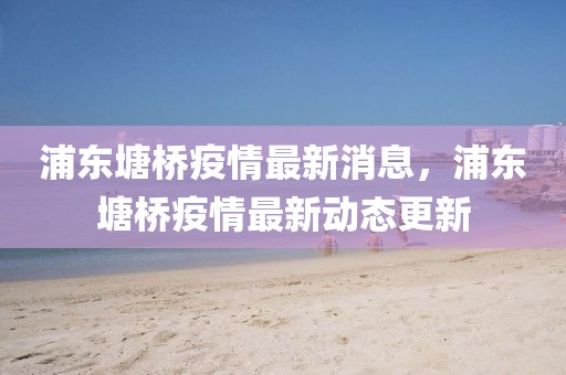 浦東塘橋疫情最新消息，浦東塘橋疫情最新動(dòng)態(tài)更新