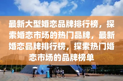 最新大型婚戀品牌排行榜，探索婚戀市場(chǎng)的熱門品牌，最新婚戀品牌排行榜，探索熱門婚戀市場(chǎng)的品牌榜單