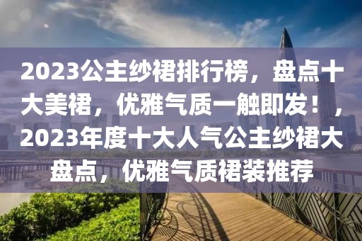 2023公主紗裙排行榜，盤點十大美裙，優(yōu)雅氣質(zhì)一觸即發(fā)！，2023年度十大人氣公主紗裙大盤點，優(yōu)雅氣質(zhì)裙裝推薦