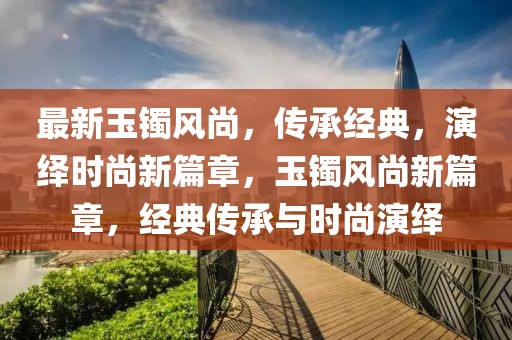最新玉鐲風(fēng)尚，傳承經(jīng)典，演繹時(shí)尚新篇章，玉鐲風(fēng)尚新篇章，經(jīng)典傳承與時(shí)尚演繹