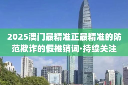 2025澳門最精準正最精準的防范欺詐的假推銷詞·持續(xù)關(guān)注