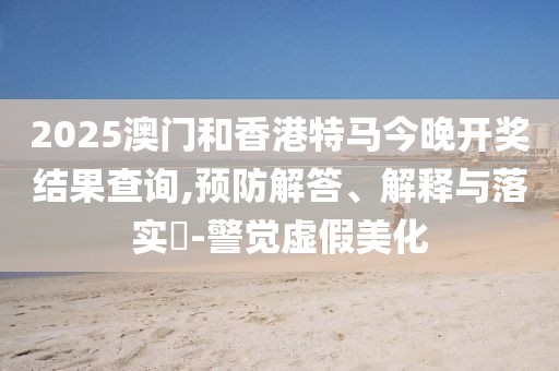 2025澳門和香港特馬今晚開獎(jiǎng)結(jié)果查詢,預(yù)防解答、解釋與落實(shí)?-警覺虛假美化