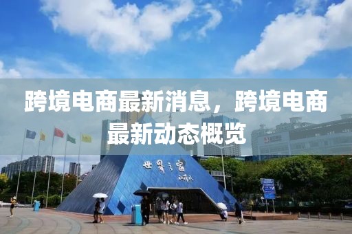 跨境電商最新消息，跨境電商最新動(dòng)態(tài)概覽