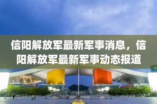 信陽(yáng)解放軍最新軍事消息，信陽(yáng)解放軍最新軍事動(dòng)態(tài)報(bào)道