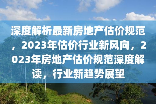 深度解析最新房地產(chǎn)估價(jià)規(guī)范，2023年估價(jià)行業(yè)新風(fēng)向，2023年房地產(chǎn)估價(jià)規(guī)范深度解讀，行業(yè)新趨勢展望
