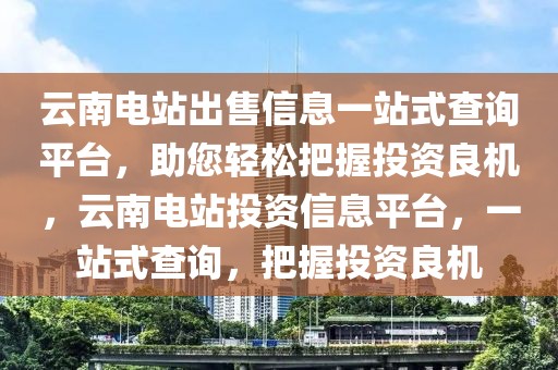 云南電站出售信息一站式查詢平臺(tái)，助您輕松把握投資良機(jī)，云南電站投資信息平臺(tái)，一站式查詢，把握投資良機(jī)
