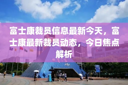 富士康裁員信息最新今天，富士康最新裁員動(dòng)態(tài)，今日焦點(diǎn)解析