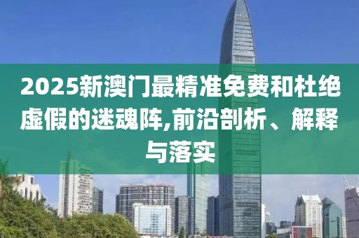 2025新澳門最精準免費和杜絕虛假的迷魂陣,前沿剖析、解釋與落實