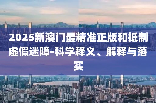 2025新澳門最精準(zhǔn)正版和抵制虛假迷障-科學(xué)釋義、解釋與落實(shí)
