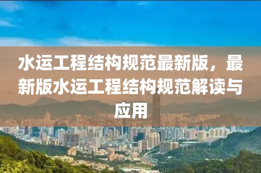 水運工程結(jié)構(gòu)規(guī)范最新版，最新版水運工程結(jié)構(gòu)規(guī)范解讀與應用