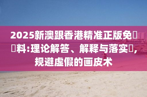 2025新澳跟香港精準正版免費資料:理論解答、解釋與落實?,規(guī)避虛假的畫皮術(shù)