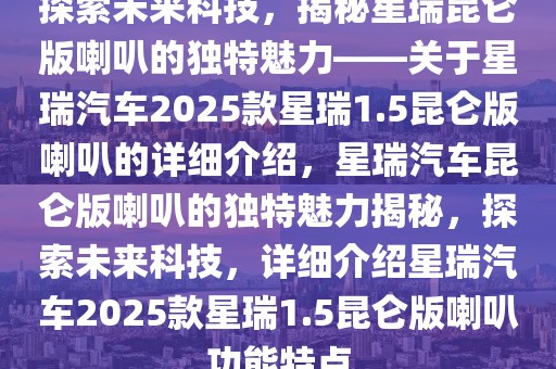 探索未來(lái)科技，揭秘星瑞昆侖版喇叭的獨(dú)特魅力——關(guān)于星瑞汽車2025款星瑞1.5昆侖版喇叭的詳細(xì)介紹，星瑞汽車?yán)霭胬鹊莫?dú)特魅力揭秘，探索未來(lái)科技，詳細(xì)介紹星瑞汽車2025款星瑞1.5昆侖版喇叭功能特點(diǎn)