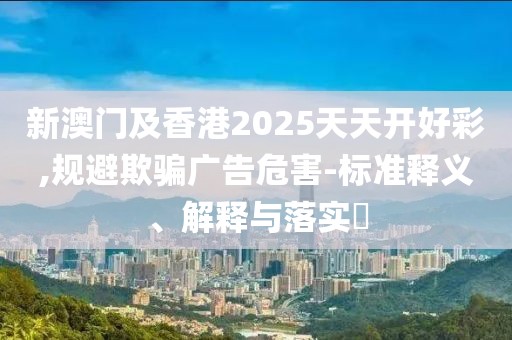 新澳門及香港2025天天開好彩,規(guī)避欺騙廣告危害-標準釋義、解釋與落實?