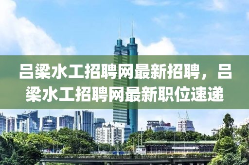 呂梁水工招聘網(wǎng)最新招聘，呂梁水工招聘網(wǎng)最新職位速遞
