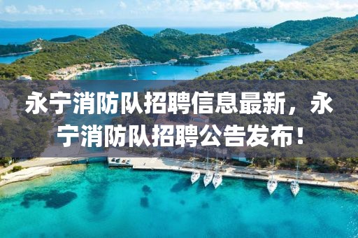 永寧消防隊(duì)招聘信息最新，永寧消防隊(duì)招聘公告發(fā)布！